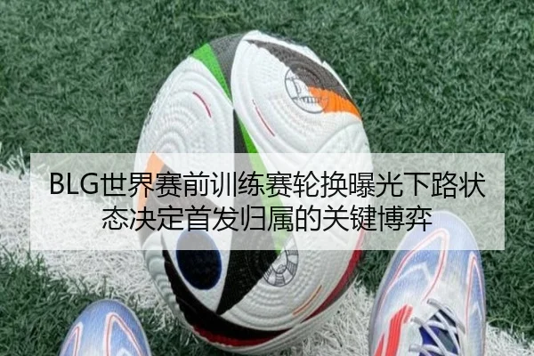 BLG世界赛前训练赛轮换曝光下路状态决定首发归属的关键博弈